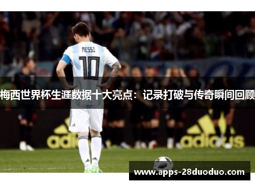 梅西世界杯生涯数据十大亮点：记录打破与传奇瞬间回顾