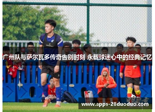 广州队与萨尔瓦多传奇告别时刻 永载球迷心中的经典记忆