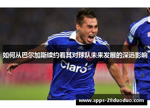 如何从巴尔加斯续约看其对球队未来发展的深远影响
